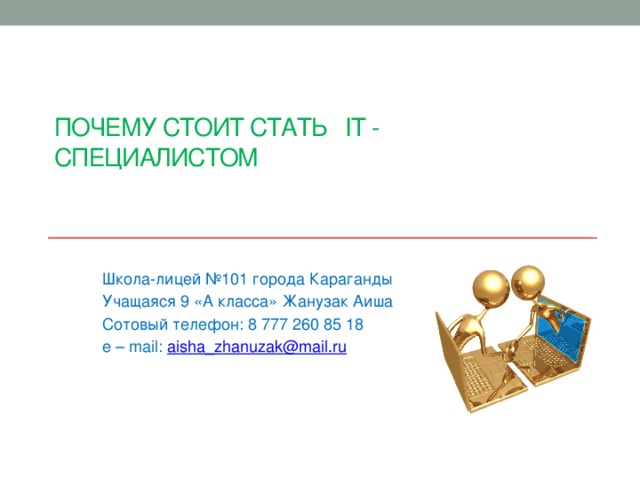 Почему стоит стать IT - специалистом Школа-лицей №101 города Караганды Учащаяся 9 «А класса» Жанузак Аиша Сотовый телефон: 8 777 260 85 18 e – mail: aisha_zhanuzak@mail.ru 