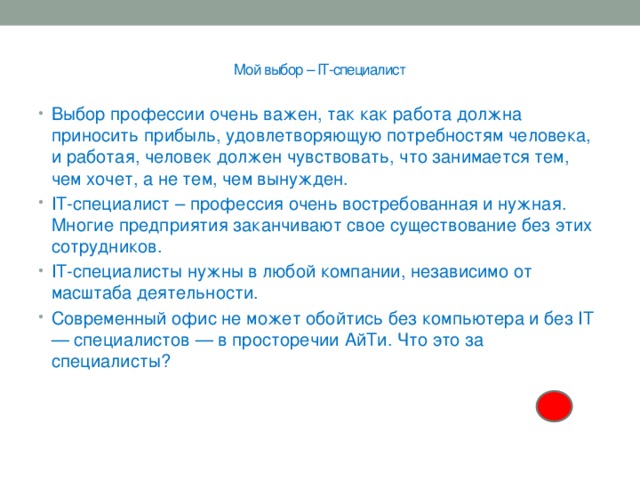  Мой выбор – IT-специалист   Выбор профессии очень важен, так как работа должна приносить прибыль, удовлетворяющую потребностям человека, и работая, человек должен чувствовать, что занимается тем, чем хочет, а не тем, чем вынужден. IT-специалист – профессия очень востребованная и нужная. Многие предприятия заканчивают свое существование без этих сотрудников. IT-специалисты нужны в любой компании, независимо от масштаба деятельности. Современный офис не может обойтись без компьютера и без IT — специалистов — в просторечии АйТи. Что это за специалисты? 