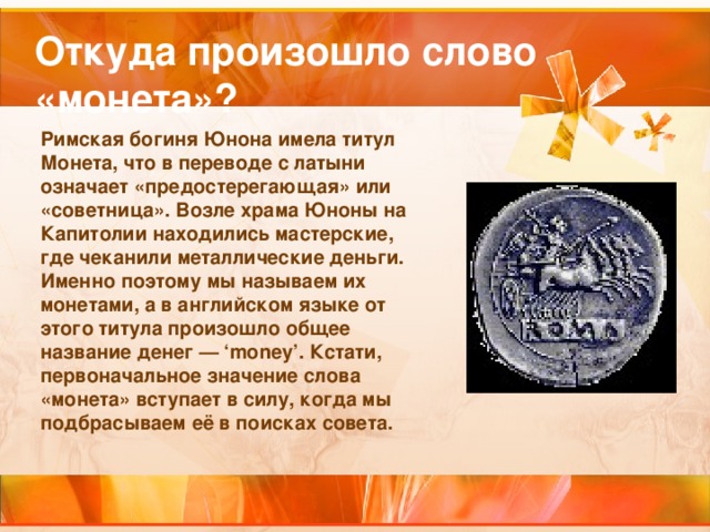 Откуда произошло слово «монета»? Римская богиня Юнона имела титул Монета, что в переводе с латыни означает «предостерегающая» или «советница». Возле храма Юноны на Капитолии находились мастерские, где чеканили металлические деньги. Именно поэтому мы называем их монетами, а в английском языке от этого титула произошло общее название денег — ‘money’. Кстати, первоначальное значение слова «монета» вступает в силу, когда мы подбрасываем её в поисках совета.  
