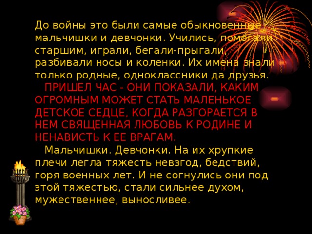 До войны это были самые обыкновенные мальчишки и девчонки. Учились, помогали старшим, играли, бегали-прыгали, разбивали носы и коленки. Их имена знали только родные, одноклассники да друзья.      ПРИШЕЛ ЧАС - ОНИ ПОКАЗАЛИ, КАКИМ ОГРОМНЫМ МОЖЕТ СТАТЬ МАЛЕНЬКОЕ ДЕТСКОЕ СЕДЦЕ, КОГДА РАЗГОРАЕТСЯ В НЕМ СВЯЩЕННАЯ ЛЮБОВЬ К РОДИНЕ И НЕНАВИСТЬ К ЕЕ ВРАГАМ.     Мальчишки. Девчонки. На их хрупкие плечи легла тяжесть невзгод, бедствий, горя военных лет. И не согнулись они под этой тяжестью, стали сильнее духом, мужественнее, выносливее.      