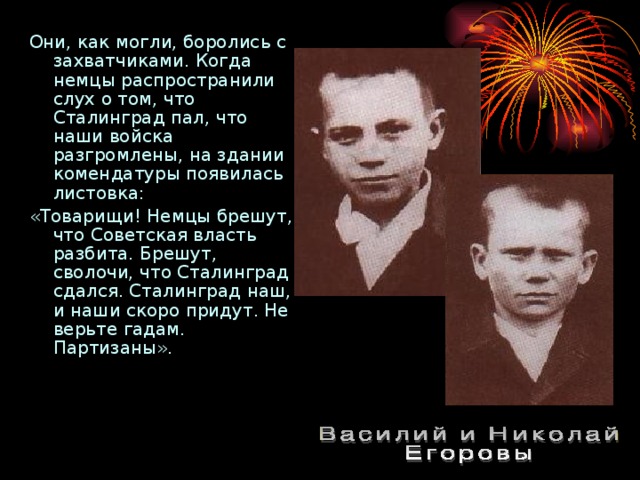 Они, как могли, боролись с захватчиками. Когда немцы распространили слух о том, что Сталинград пал, что наши войска разгромлены, на здании комендатуры появилась листовка: «Товарищи! Немцы брешут, что Советская власть разбита. Брешут, сволочи, что Сталинград сдался. Сталинград наш, и наши скоро придут. Не верьте гадам. Партизаны». 