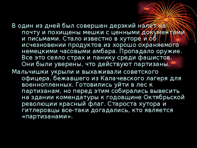 В один из дней был совершен дерзкий налет на почту и похищены мешки с ценными документами и письмами. Стало известно в хуторе и об исчезновении продуктов из хорошо охраняемого немецкими часовыми амбара. Пропадало оружие. Все это сеяло страх и панику среди фашистов. Они были уверены, что действуют партизаны. Мальчишки укрыли и выхаживали советского офицера, бежавшего из Калачевского лагеря для военнопленных. Готовились уйти в лес к партизанам, но перед этим собирались вывесить на здании комендатуры к годовщине Октябрьской революции красный флаг. Староста хутора и гитлеровцы все-таки догадались, кто является «партизанами». 