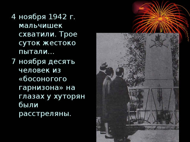 4 ноября 1942 г. мальчишек схватили. Трое суток жестоко пытали… 7 ноября десять человек из «босоногого гарнизона» на глазах у хуторян были расстреляны.  