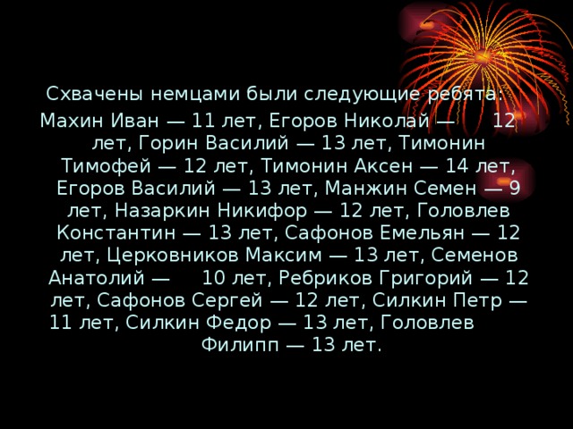 Схвачены немцами были следующие ребята: Махин Иван — 11 лет, Егоров Николай — 12 лет, Горин Василий — 13 лет, Тимонин Тимофей — 12 лет, Тимонин Аксен — 14 лет, Егоров Василий — 13 лет, Манжин Семен — 9 лет, Назаркин Никифор — 12 лет, Головлев Константин — 13 лет, Сафонов Емельян — 12 лет, Церковников Максим — 13 лет, Семенов Анатолий — 10 лет, Ребриков Григорий — 12 лет, Сафонов Сергей — 12 лет, Силкин Петр — 11 лет, Силкин Федор — 13 лет, Головлев Филипп — 13 лет. 