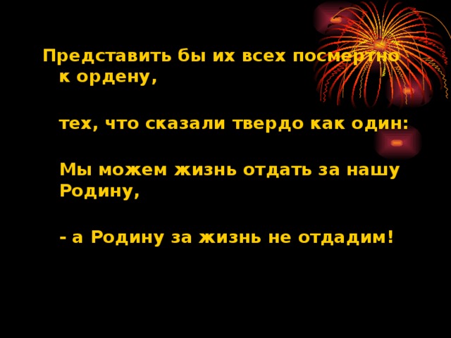 Представить бы их всех посмертно к ордену,  тех, что сказали твердо как один:  Мы можем жизнь отдать за нашу Родину,  - а Родину за жизнь не отдадим!    