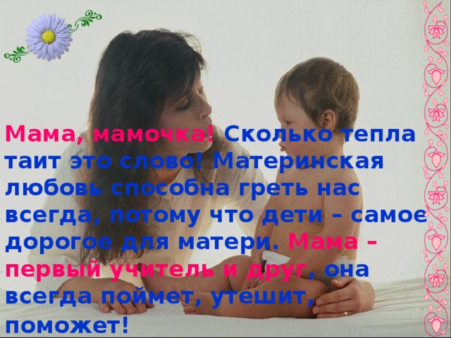 Мама, мамочка! Сколько тепла таит это слово! Материнская любовь способна греть нас всегда, потому что дети – самое дорогое для матери. Мама – первый учитель и друг , она всегда поймет, утешит, поможет!  