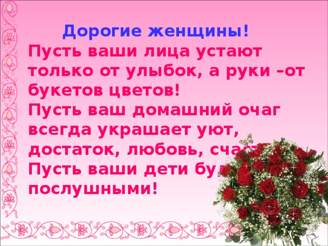  Дорогие женщины!  Пусть ваши лица устают только от улыбок, а руки –от букетов цветов!  Пусть ваш домашний очаг всегда украшает уют, достаток, любовь, счастье!  Пусть ваши дети будут послушными! 
