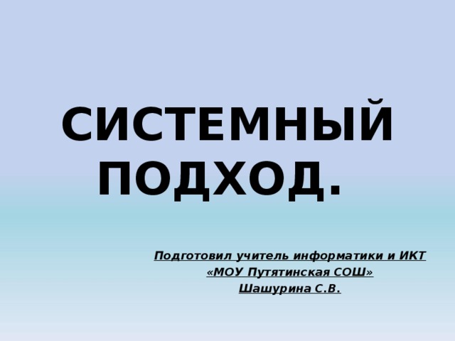   СИСТЕМНЫЙ ПОДХОД.    Подготовил учитель информатики и ИКТ «МОУ Путятинская СОШ» Шашурина С.В. 