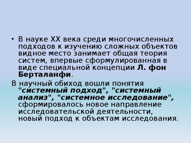 В науке XX века среди многочисленных подходов к изучению слож­ных объектов видное место занимает общая теория систем, впервые сформулированная в виде специальной концепции Л. фон Берталанфи . В научный обиход вошли понятия 
