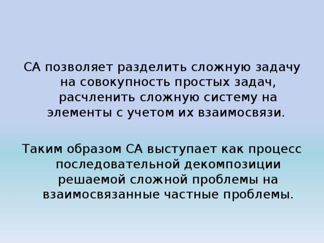 СА позволяет разделить сложную задачу на совокупность простых задач, расчленить сложную систему на элементы с учетом их взаимосвязи. Таким образом СА выступает как процесс последовательной декомпозиции решаемой сложной проблемы на взаимосвязанные частные проблемы. 
