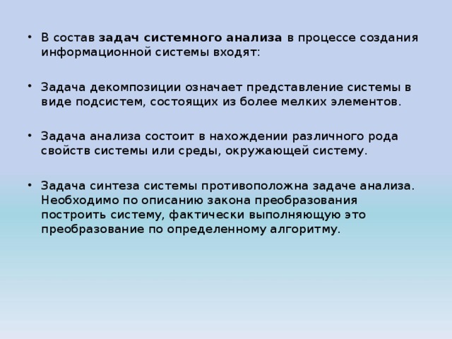 В состав задач системного анализа в процессе создания информационной системы входят:  Задача декомпозиции означает представление системы в виде подсистем, состоящих из более мелких элементов.  Задача анализа состоит в нахождении различного рода свойств системы или среды, окружающей систему.  Задача синтеза системы противоположна задаче анализа. Необходимо по описанию закона преобразования построить систему, фактически выполняющую это преобразование по определенному алгоритму.  