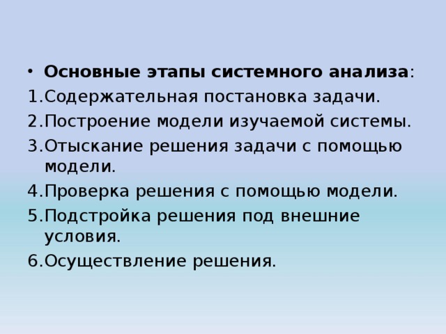 Основные этапы системного анализа : Содержательная постановка задачи. Построение модели изучаемой системы. Отыскание решения задачи с помощью модели. Проверка решения с помощью модели. Подстройка решения под внешние условия. Осуществление решения. 