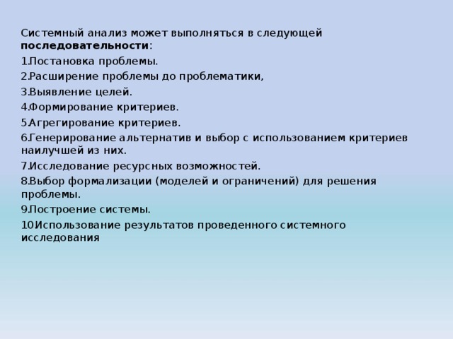 Системный анализ может выполняться в следующей последовательности : Постановка проблемы. Расширение проблемы до проблематики, Выявление целей. Формирование критериев. Агрегирование критериев. Генерирование альтернатив и выбор с использованием критериев наилучшей из них. Исследование ресурсных возможностей. Выбор формализации (моделей и ограничений) для решения проблемы. Построение системы. Использование результатов проведенного системного исследования 