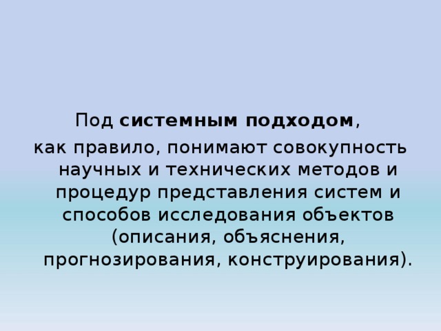 Под системным подходом , как правило, понимают совокупность научных и технических методов и процедур представления систем и способов исследования объектов (описания, объяснения, прогнозирования, конструирования). 