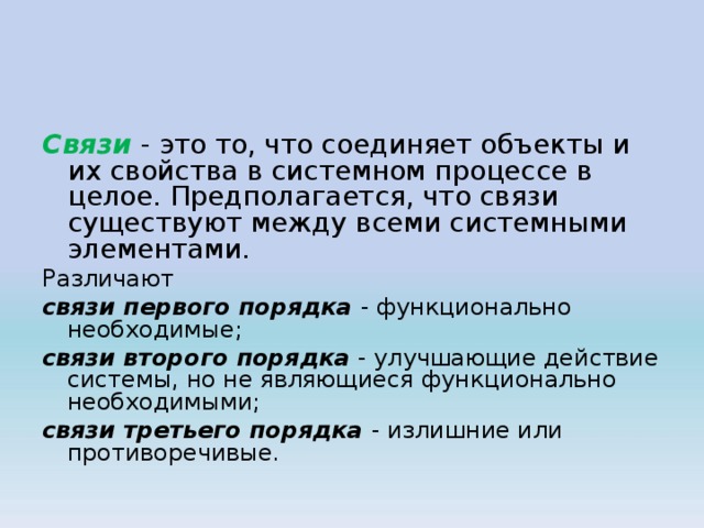 Связи - это то, что соединяет объекты и их свойства в системном процессе в целое. Предполагается, что связи существуют между всеми системными элементами. Различают связи первого порядка - функционально необходимые; связи второго порядка - улучшающие действие системы, но не являющиеся функционально необходимыми; связи третьего порядка - излишние или противоречивые. 