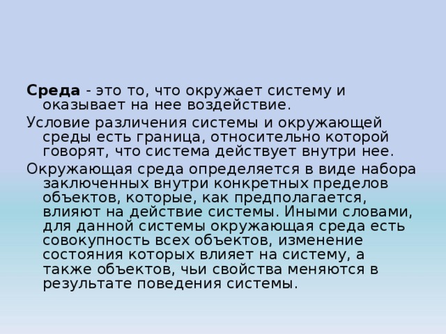 Среда - это то, что окружает систему и оказывает на нее воздействие. Условие различения системы и окружающей среды есть граница, относительно которой говорят, что система действует внутри нее. Окружающая среда определяется в виде набора заключенных внутри конкретных пределов объектов, которые, как предполагается, влияют на действие системы. Иными словами, для данной системы окружающая среда есть совокупность всех объектов, изменение состояния которых влияет на систему, а также объектов, чьи свойства меняются в результате поведения системы. 