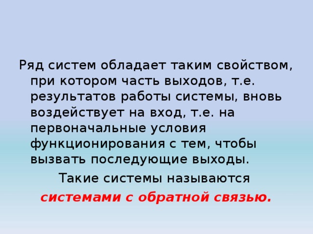 Ряд систем обладает таким свойством, при котором часть выходов, т.е. результатов работы системы, вновь воздействует на вход, т.е. на первоначальные условия функционирования с тем, чтобы вызвать последующие выходы. Такие системы называются системами с обратной связью. 