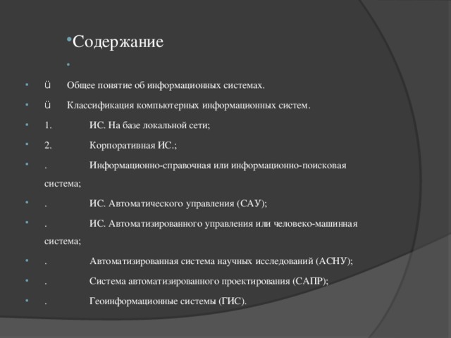 Содержание   ü  Общее понятие об информационных системах. ü  Классификация компьютерных информационных систем. 1.  ИС. На базе локальной сети; 2.  Корпоративная ИС.; .  Информационно-справочная или информационно-поисковая система; .  ИС. Автоматического управления (САУ); .  ИС. Автоматизированного управления или человеко-машинная система; .  Автоматизированная система научных исследований (АСНУ); .  Система автоматизированного проектирования (САПР); .  Геоинформационные системы (ГИС). 
