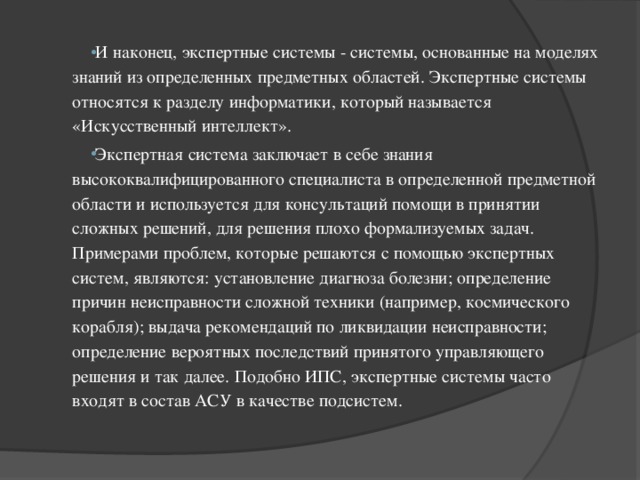 И наконец, экспертные системы - системы, основанные на моделях знаний из определенных предметных областей. Экспертные системы относятся к разделу информатики, который называется «Искусственный интеллект». Экспертная система заключает в себе знания высококвалифицированного специалиста в определенной предметной области и используется для консультаций помощи в принятии сложных решений, для решения плохо формализуемых задач. Примерами проблем, которые решаются с помощью экспертных систем, являются: установление диагноза болезни; определение причин неисправности сложной техники (например, космического корабля); выдача рекомендаций по ликвидации неисправности; определение вероятных последствий принятого управляющего решения и так далее. Подобно ИПС, экспертные системы часто входят в состав АСУ в качестве подсистем. 