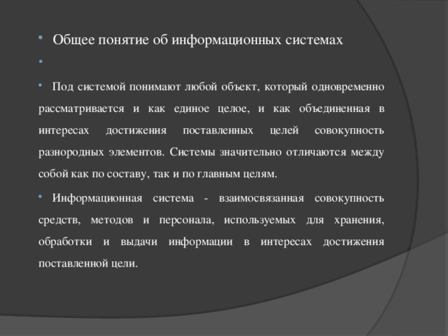 Общее понятие об информационных системах   Под системой понимают любой объект, который одновременно рассматривается и как единое целое, и как объединенная в интересах достижения поставленных целей совокупность разнородных элементов. Системы значительно отличаются между собой как по составу, так и по главным целям. Информационная система - взаимосвязанная совокупность средств, методов и персонала, используемых для хранения, обработки и выдачи информации в интересах достижения поставленной цели. 