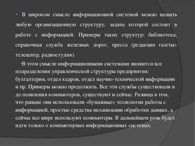 В широком смысле информационной системой можно назвать любую организационную структуру, задача которой состоит в работе с информацией. Примеры таких структур: библиотека, справочная служба железных дорог, пресса (редакция газеты» телецентр, радиостудия). В этом смысле информационными системами являются все подразделения управленческой структуры предприятия: бухгалтерия, отдел кадров, отдел научно-технической информации и пр. Примеры можно продолжить. Все эти службы существовали и до появления компьютеров, существуют и сейчас. Разница в том, что раньше они использовали «бумажные» технологии работы с информацией, простые средства механизации обработки данных, а сейчас все шире используют компьютеры. В дальнейшем речь будет идти только о компьютерных информационных системах. 