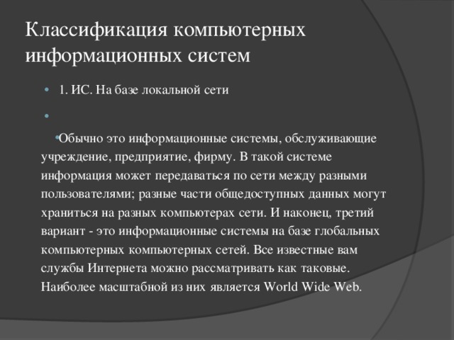 Классификация компьютерных информационных систем 1.  ИС. На базе локальной сети   Обычно это информационные системы, обслуживающие учреждение, предприятие, фирму. В такой системе информация может передаваться по сети между разными пользователями; разные части общедоступных данных могут храниться на разных компьютерах сети. И наконец, третий вариант - это информационные системы на базе глобальных компьютерных компьютерных сетей. Все известные вам службы Интернета можно рассматривать как таковые. Наиболее масштабной из них является World Wide Web. 