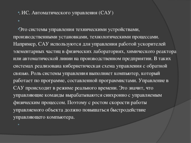 . ИС. Автоматического управления (САУ)   Это системы управления техническими устройствами, производственными установками, технологическими процессами. Например, САУ используются для управления работой ускорителей элементарных частиц в физических лабораториях, химического реактора или автоматической линии на производственном предприятии. В таких системах реализована кибернетическая схема управления с обратной связью. Роль системы управления выполняет компьютер, который работает по программе, составленной программистами. Управление в САУ происходит в режиме реального времени. Это значит, что управляющие команды вырабатываются синхронно с управляемым физическим процессом. Поэтому с ростом скорости работы управляемого объекта должно повышаться быстродействие управляющего компьютера.   