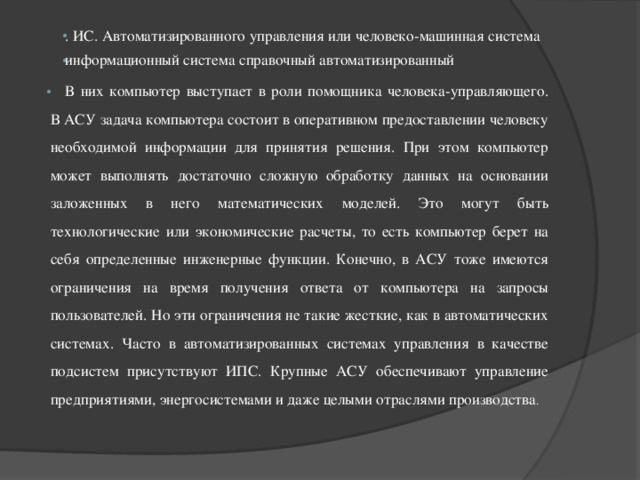 . ИС. Автоматизированного управления или человеко-машинная система информационный система справочный автоматизированный В них компьютер выступает в роли помощника человека-управляющего. В АСУ задача компьютера состоит в оперативном предоставлении человеку необходимой информации для принятия решения. При этом компьютер может выполнять достаточно сложную обработку данных на основании заложенных в него математических моделей. Это могут быть технологические или экономические расчеты, то есть компьютер берет на себя определенные инженерные функции. Конечно, в АСУ тоже имеются ограничения на время получения ответа от компьютера на запросы пользователей. Но эти ограничения не такие жесткие, как в автоматических системах. Часто в автоматизированных системах управления в качестве подсистем присутствуют ИПС. Крупные АСУ обеспечивают управление предприятиями, энергосистемами и даже целыми отраслями производства . 