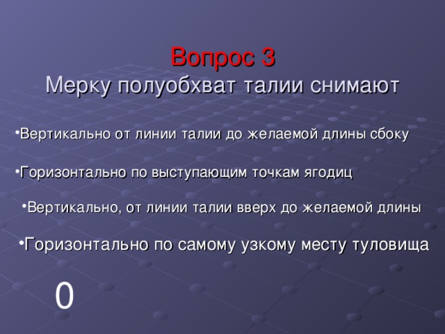 Вопрос 3  Мерку полуобхват талии снимают Вертикально от линии талии до желаемой длины сбоку Горизонтально по выступающим точкам ягодиц Вертикально, от линии талии вверх до желаемой длины Горизонтально по самому узкому месту туловища 0 