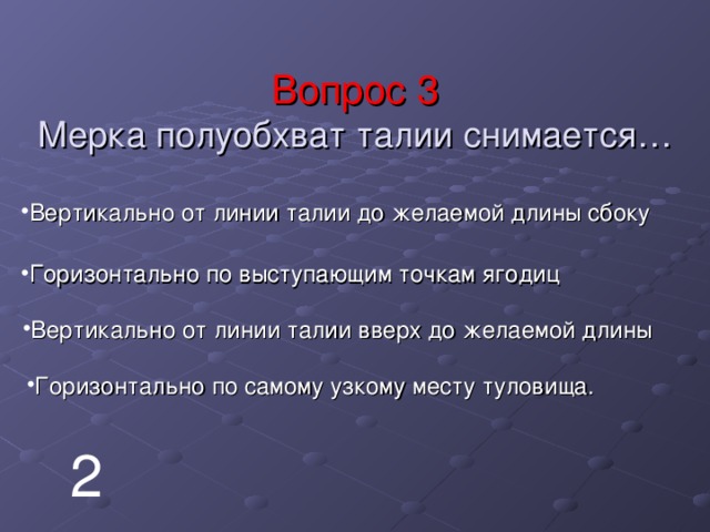 Вопрос 3  Мерка полуобхват талии снимается… Вертикально от линии талии до желаемой длины сбоку Горизонтально по выступающим точкам ягодиц Вертикально от линии талии вверх до желаемой длины Горизонтально по самому узкому месту туловища. 2 