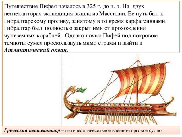 Путешествие Пифея началось в 325 г. до н. э. На  двух пентеканторах экспедиция вышла из Массилии. Ее путь был к Гибралтарскому проливу, занятому в то время карфагенянами. Гибралтар был  полностью закрыт ими от прохождения чужеземных кораблей.  Однако ночью Пифей под покровом темноты сумел проскользнуть мимо стражи и выйти в Атлантический океан . Греческий пентекантор – пятидесятивесельное военно-торговое судно 
