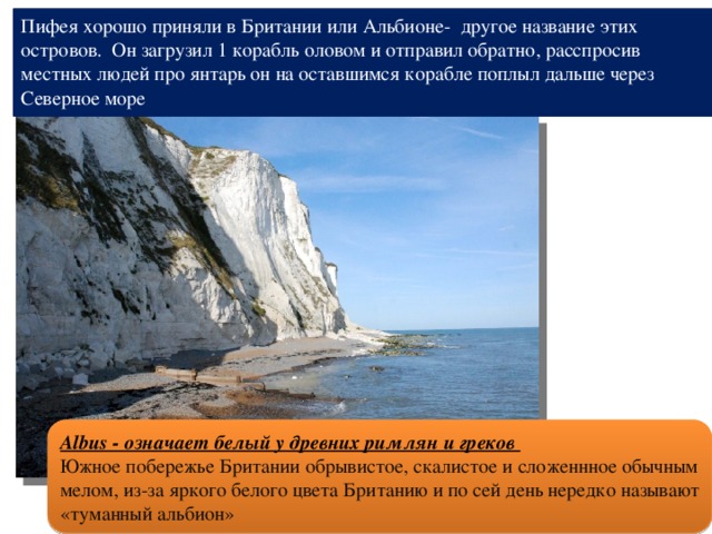 Пифея хорошо приняли в Британии или Альбионе- другое название этих островов. Он загрузил 1 корабль оловом и отправил обратно, расспросив местных людей про янтарь он на оставшимся корабле поплыл дальше через Северное море Albus - означает белый у древних римлян и греков Южное побережье Британии обрывистое, скалистое и сложеннное обычным мелом, из-за яркого белого цвета Британию и по сей день нередко называют «туманный альбион» 