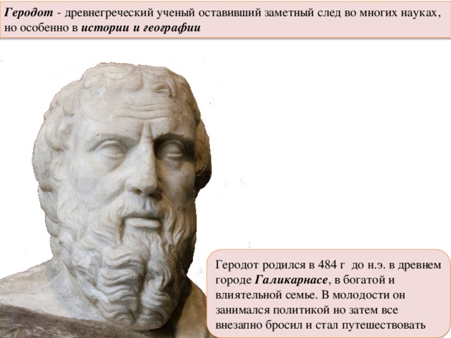 Геродот - древнегреческий ученый оставивший заметный след во многих науках, но особенно в истории и географии Геродот родился в 484 г до н.э. в древнем городе Галикарнасе , в богатой и влиятельной семье. В молодости он занимался политикой но затем все внезапно бросил и стал путешествовать 