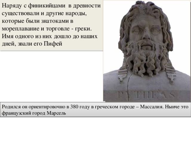 Наряду с финикийцами в древности существовали и другие народы, которые были знатоками в мореплавание и торговле - греки. Имя одного из них дошло до наших дней, звали его Пифей Родился он ориентировочно в 380 году в греческом городе – Массалия. Нынче это французский город Марсель 