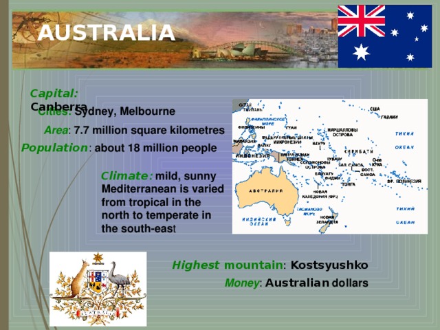 AUSTRALIA Capital: Canberra Cities:  Sydney, Melbourne Area : 7.7 million square kilometres  Population : about 18 million people Climate :  mild, sunny Mediterranean is varied from tropical in the north to temperate in the south-eas t Highest mountain : Kostsyushko Money :  Australian dollars  