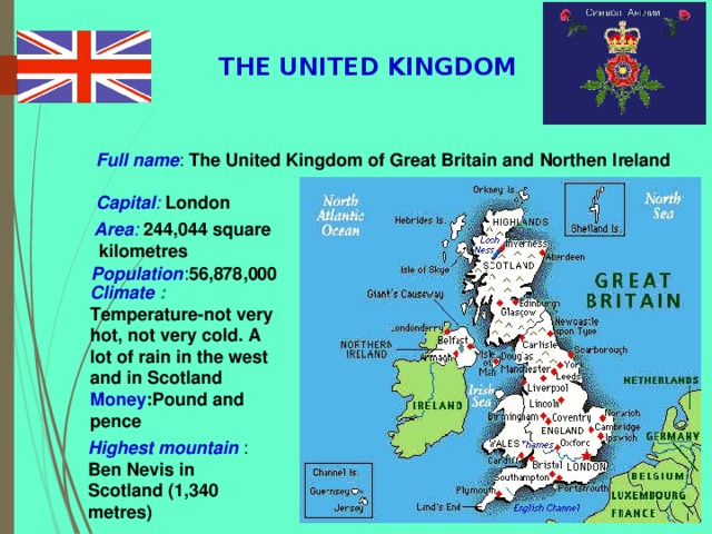 THE UNITED KINGDOM Full name : The United Kingdom of Great Britain and Northen Ireland Capital : London Area :  244,044 square  kilometres  Population : 56,878,000  Climate :  Temperature-not very hot, not very cold. A lot of rain in the west and in Scotland Money :Pound and pence                                                Highest mountain : Ben Nevis in Scotland (1,340 metres)  