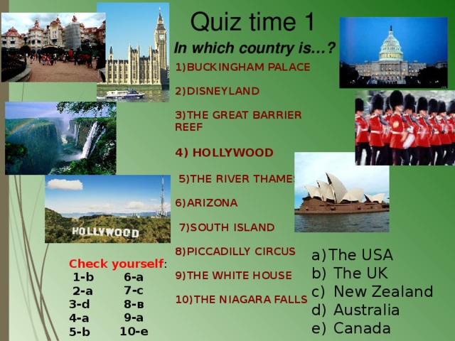                                   1)BUCKINGHAM PALACE 2)DISNEYLAND 3)THE GREAT BARRIER REEF  4) HOLLYWOOD   5)THE RIVER THAMES 6)ARIZONA   7)SOUTH ISLAND  8)PICCADILLY CIRCUS  9)THE WHITE HOUSE 10)THE NIAGARA FALLS                                Quiz time 1 In which country is…? The USA  The UK  New Zealand  Australia  Canada Check yourself :  1-b  2-a 3-d 4-a 5-b 6-a 7-c 8-в 9-a 10-e 