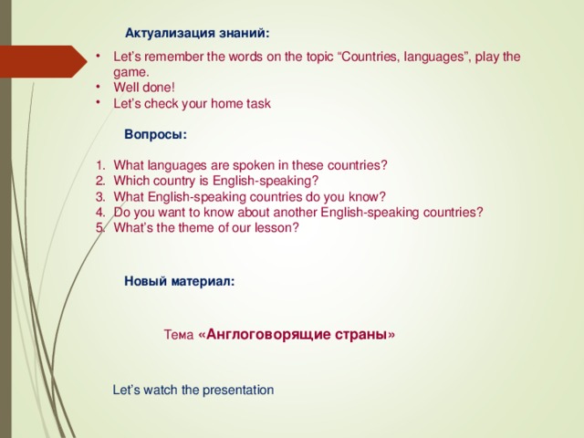 Актуализация знаний: Актуализация знаний: Let’s remember the words on the topic “Countries, languages”, play the game. Well done! Let’s check your home task     Вопросы: What languages are spoken in these countries? Which country is English-speaking? What English-speaking countries do you know? Do you want to know about another English-speaking countries? What’s the theme of our lesson?    Новый материал:   Тема  «Англоговорящие страны»  Новый материал:   Тема  «Англоговорящие страны»   Let’s watch the presentation Let’s watch the presentation  