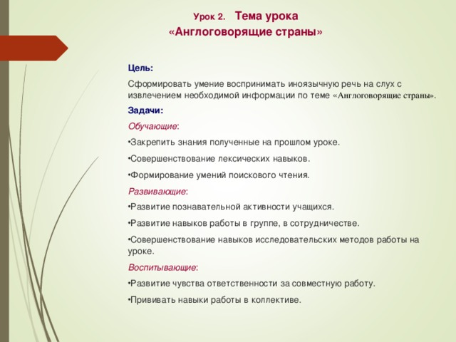 Урок 2. Тема урока «Англоговорящие страны» Цель: Сформировать умение воспринимать иноязычную речь на слух с извлечением необходимой информации по теме « Англоговорящие страны» . Задачи: Обучающие : Закрепить знания полученные на прошлом уроке. Совершенствование лексических навыков. Формирование умений поискового чтения. Развивающие : Развитие познавательной активности учащихся. Развитие навыков работы в группе, в сотрудничестве. Совершенствование навыков исследовательских методов работы на уроке. Воспитывающие : Развитие чувства ответственности за совместную работу. Прививать навыки работы в коллективе. 