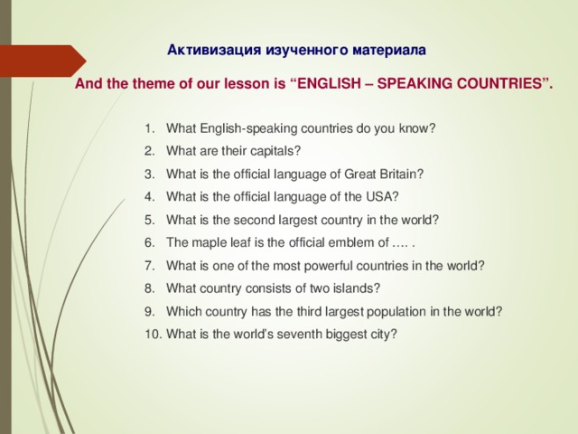 Активизация изученного материала And the theme of our lesson is “ENGLISH – SPEAKING COUNTRIES”. What English-speaking countries do you know? What are their capitals? What is the official language of Great Britain? What is the official language of the USA? What is the second largest country in the world? The maple leaf is the official emblem of …. . What is one of the most powerful countries in the world? What country consists of two islands? Which country has the third largest population in the world? What is the world’s seventh biggest city? 