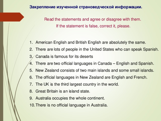 Закрепление изученной страноведческой информации. Read the statements and agree or disagree with them. If the statement is false, correct it, please. American English and British English are absolutely the same. There are lots of people in the United States who can speak Spanish. Canada is famous for its deserts There are two official languages in Canada – English and Spanish. New Zealand consists of two main islands and some small islands. The official languages in New Zealand are English and French. The UK is the third largest country in the world. Great Britain is an island state. Australia occupies the whole continent. There is no official language in Australia. 