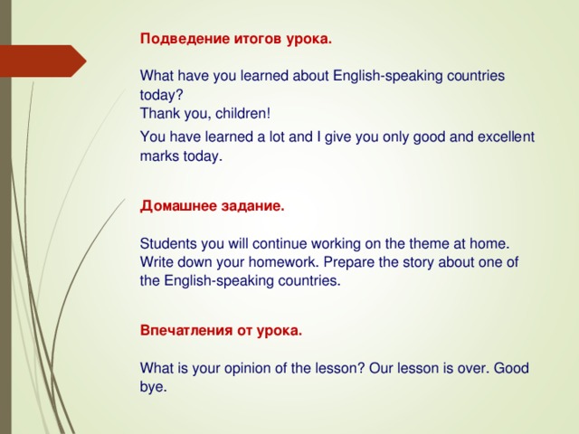 Подведение итогов урока. What have you learned about English-speaking countries today?  Thank you, children !  You have learned a lot and I give you only good and excellent marks today. Домашнее задание . Students you will continue working on the theme at home. Write down your homework. Prepare the story about one of the English-speaking countries. Впечатления от урока . What is your opinion of the lesson? Our lesson is over. Good bye. 