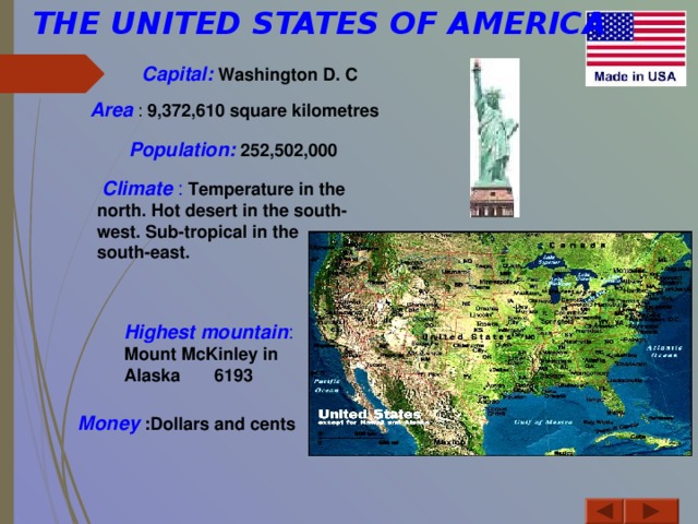 THE UNITED STATES OF AMERICA                Capital: Washington D. C Area : 9,372,610 square kilometres  Population:  252,502,000   Climate : Temperature in the north. Hot desert in the south-west. Sub-tropical in the south-east.  Highest mountain : Mount McKinley in Alaska 6193 Money  :Dollars and cents  