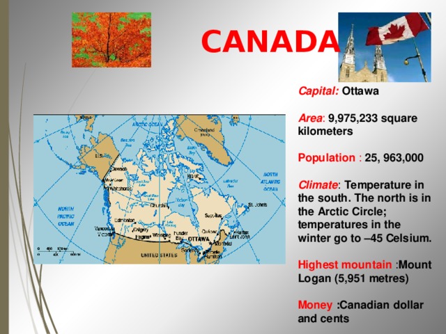  CANADA     Capital: Ottawa  Area : 9,975,233 square kilometers  Population : 25, 963,000  Climate : Temperature in the south. The north is in the Arctic Circle; temperatures in the winter go to –45 Celsium. Highest mountain  : Mount Logan (5,951 metres) Money  :Canadian dollar and cents 