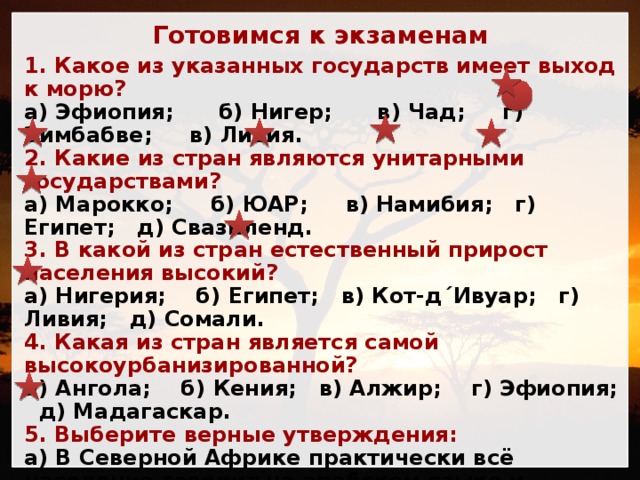 Готовимся к экзаменам 1. Какое из указанных государств имеет выход к морю? а) Эфиопия; б) Нигер; в) Чад; г) Зимбабве; в) Ливия. 2. Какие из стран являются унитарными государствами? а) Марокко; б) ЮАР; в) Намибия; г) Египет; д) Свазиленд. 3. В какой из стран естественный прирост населения высокий? а) Нигерия; б) Египет; в) Кот-д´Ивуар; г) Ливия; д) Сомали. 4. Какая из стран является самой высокоурбанизированной? а) Ангола; б) Кения; в) Алжир; г) Эфиопия; д) Мадагаскар. 5. Выберите верные утверждения: а) В Северной Африке практически всё население говорит на арабском языке и исповедует ислам. б) В Восточной Африке расположена самая населённая страна континента. в) Южная Африка – родина кофейного дерева. г) В Центральной Африке находится Медный Пояс. д) В Западной Африке расположена страна, которая даёт более половины ВВП и промышленного производства континента.  