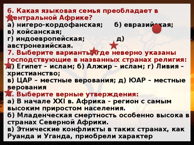 6. Какая языковая семья преобладает в Центральной Африке? а) нигеро-кордофанская; б) евразийская; в) койсанская; г) индоевропейская; д) австронезийская. 7. Выберите варианты, где неверно указаны господствующие в названных странах религия: а) Египет – ислам; б) Алжир – ислам; г) Ливия – христианство; в) ЦАР – местные верования; д) ЮАР – местные верования 8. Выберите верные утверждения: а) В начале XXI в. Африка - регион с самым высоким приростом населения. б) Младенческая смертность особенно высока в странах Северной Африки. в) Этнические конфликты в таких странах, как Руанда и Уганда, приобрели характер настоящего геноцида. г) Одной из причин перенесения столицы Нигерии стала удалённость Лагоса от важнейших транспортных путей. д) По уровню урбанизации Африка опережает другие регионы, большинство городских агломераций здесь сформировалось ещё в конце XX века. 