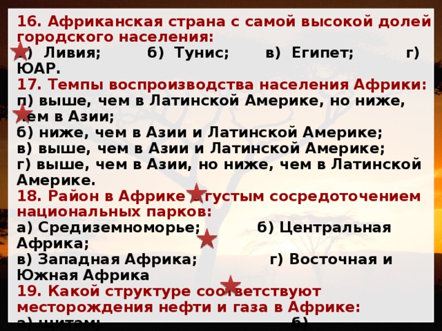16. Африканская страна с самой высокой долей городского населения: а) Ливия; б) Тунис; в) Египет; г) ЮАР. 17. Темпы воспроизводства населения Африки: п) выше, чем в Латинской Америке, но ниже, чем в Азии; б) ниже, чем в Азии и Латинской Америке; в) выше, чем в Азии и Латинской Америке; г) выше, чем в Азии, но ниже, чем в Латинской Америке. 18. Район в Африке с густым сосредоточением национальных парков: а) Средиземноморье; б) Центральная Африка; в) Западная Африка; г) Восточная и Южная Африка 19. Какой структуре соответствуют месторождения нефти и газа в Африке: а) щитам; б) платформенным прогибам; в) вулканическим районам; г) палеозойским горным районам? 20. Деревья, произрастающие в африканской саванне: а) акация, эвкалипт, мирта; б) акация, баобаб; в) акация, гевея; г) акация, араукария. 