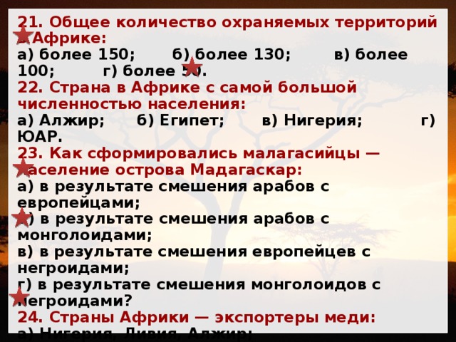 21. Общее количество охраняемых территорий в Африке: а) более 150; б) более 130; в) более 100; г) более 50. 22. Страна в Африке с самой большой численностью населения: а) Алжир; б) Египет; в) Нигерия; г) ЮАР. 23. Как сформировались малагасийцы — население острова Мадагаскар: а) в результате смешения арабов с европейцами; б) в результате смешения арабов с монголоидами; в) в результате смешения европейцев с негроидами; г) в результате смешения монголоидов с негроидами? 24. Страны Африки — экспортеры меди: а) Нигерия, Ливия, Алжир; б) Замбия, ДР Конго; в) Либерия, Мавритания; г) Габон. 25. Африканские страны — экспортеры железной руды: а) Нигерия, Ливия, Алжир; б) Замбия, ДР Конго; в) Либерия, Мавритания; г) Габон. 