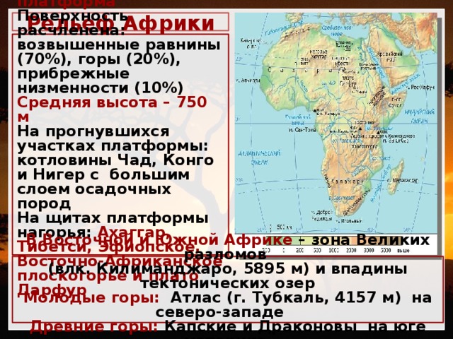 Рельеф Африки                   Основа материка - Африканская платформа Поверхность расчленена: возвышенные равнины (70%), горы (20%), прибрежные низменности (10%) Средняя высота – 750 м На прогнувшихся участках платформы: котловины Чад, Конго и Нигер с большим слоем осадочных пород На щитах платформы нагорья: Ахаггар, Тибетси, Эфиопское, Восточно-Африканское плоскогорье и плато Дарфур            В Восточной и Южной Африке – зона Великих разломов (влк. Килиманджаро, 5895 м) и и впадины тектонических озер    В Восточной и Южной Африке – зона Великих разломов (влк. Килиманджаро, 5895 м) и впадины тектонических озер Молодые горы: Атлас (г. Тубкаль, 4157 м) на северо-западе Древние горы: Капские и Драконовы на юге материка 