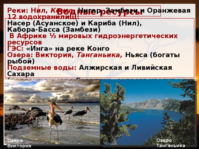 Водные ресурсы   Реки: Нил, Конго, Нигер, Замбези и Оранжевая 12 водохранилищ: Насер (Асуанское) и Кариба (Нил), Кабора-Басса (Замбези)  В Африке ⅓ мировых гидроэнергетических ресурсов ГЭС: «Инга» на реке Конго Озера: Виктория, Танганьика, Ньяса (богаты рыбой) Подземные воды: Алжирская и Ливийская Сахара (подземное море Саворина, запасов хватит на 500 лет, 1300 м)   Река Конго Река Нил Озеро Танганьика Озеро Виктория 